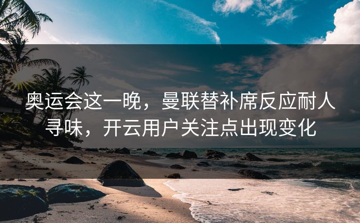 奥运会这一晚，曼联替补席反应耐人寻味，开云用户关注点出现变化