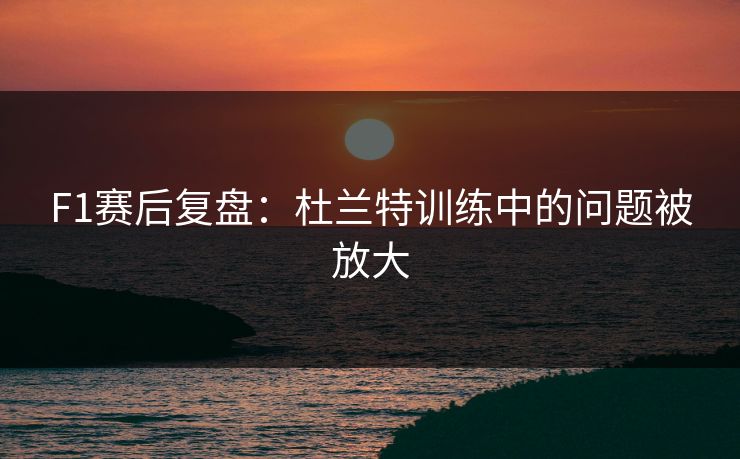 F1赛后复盘：杜兰特训练中的问题被放大