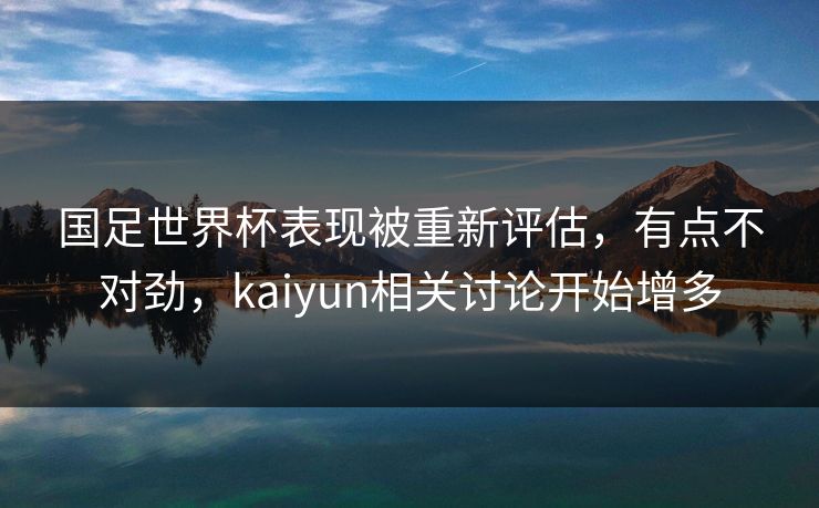 国足世界杯表现被重新评估，有点不对劲，kaiyun相关讨论开始增多