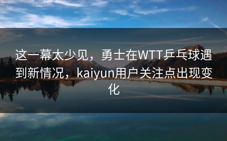 这一幕太少见，勇士在WTT乒乓球遇到新情况，kaiyun用户关注点出现变化