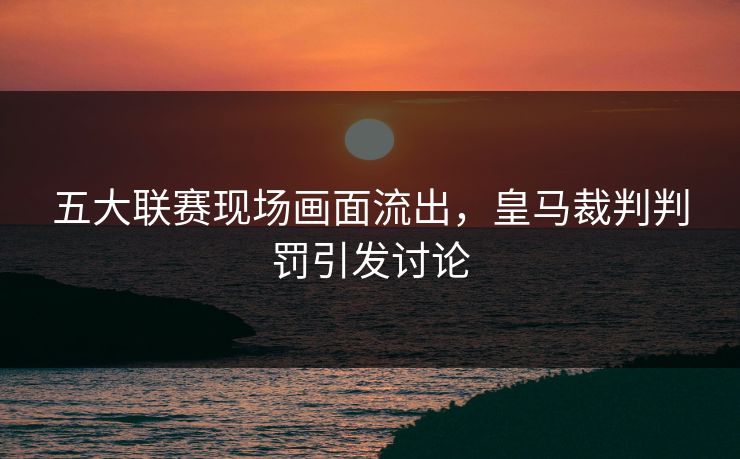 五大联赛现场画面流出,皇马裁判判罚引发讨论 五大联赛现场画面流出,皇马裁判判罚引发讨论