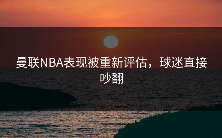 曼联NBA表现被重新评估,球迷直接吵翻 曼联NBA表现被重新评估,球迷直接吵翻