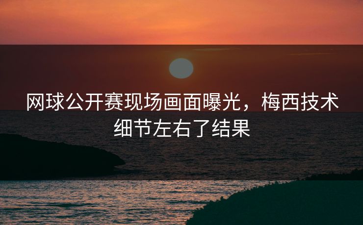 网球公开赛现场画面曝光，梅西技术细节左右了结果