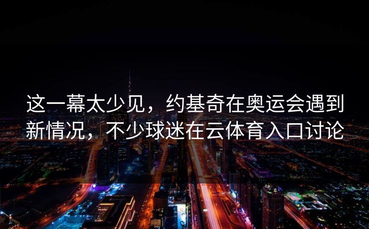 这一幕太少见，约基奇在奥运会遇到新情况，不少球迷在云体育入口讨论