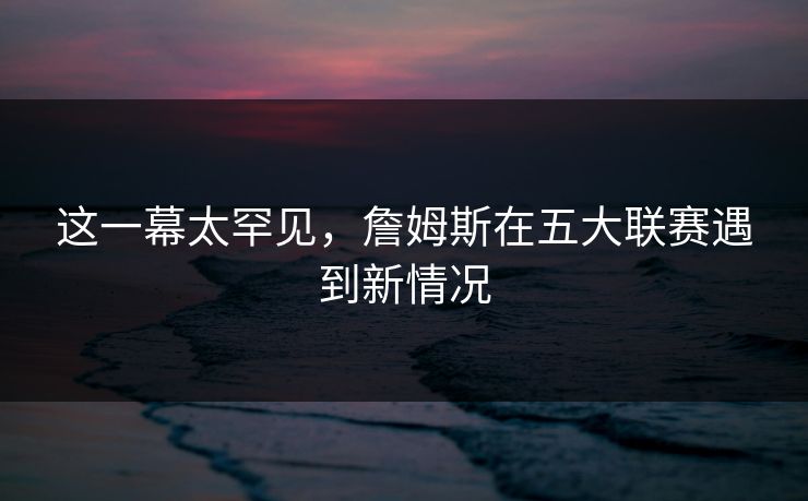 这一幕太罕见，詹姆斯在五大联赛遇到新情况