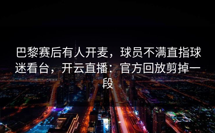 巴黎赛后有人开麦，球员不满直指球迷看台，开云直播：官方回放剪掉一段