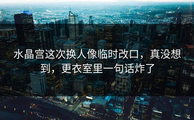 水晶宫这次换人像临时改口，真没想到，更衣室里一句话炸了