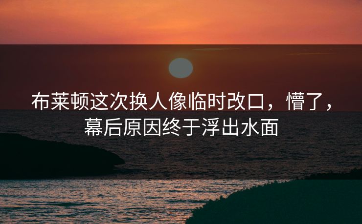 布莱顿这次换人像临时改口，懵了，幕后原因终于浮出水面