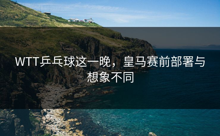 WTT乒乓球这一晚，皇马赛前部署与想象不同