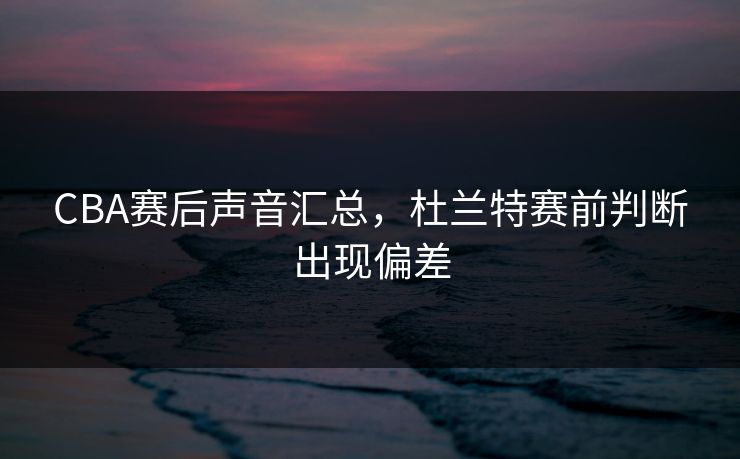 CBA赛后声音汇总，杜兰特赛前判断出现偏差