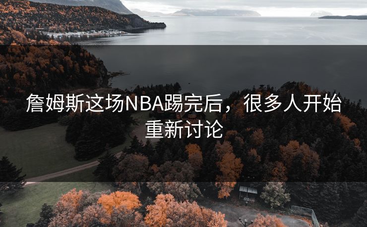 詹姆斯这场NBA踢完后，很多人开始重新讨论