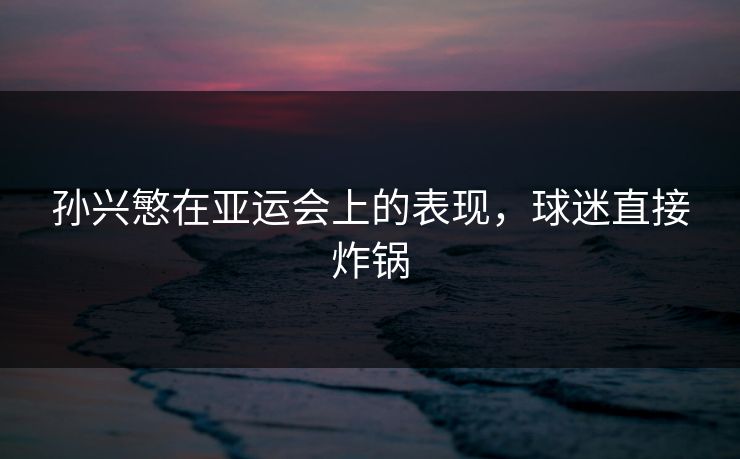 孙兴慜在亚运会上的表现，球迷直接炸锅