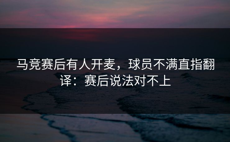 马竞赛后有人开麦，球员不满直指翻译：赛后说法对不上