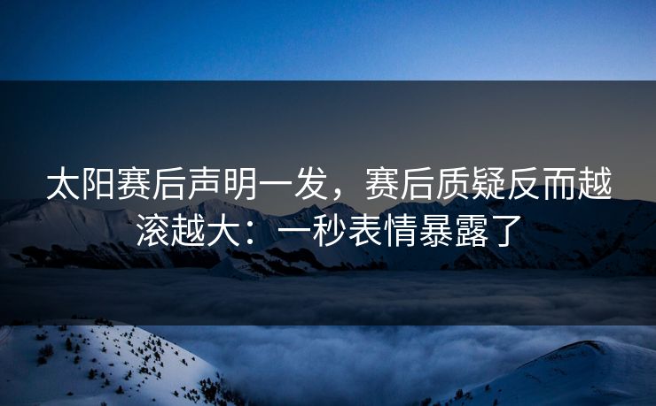 太阳赛后声明一发，赛后质疑反而越滚越大：一秒表情暴露了
